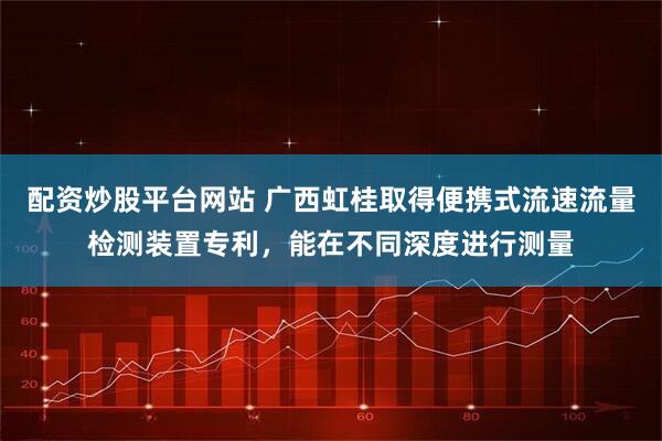 配资炒股平台网站 广西虹桂取得便携式流速流量检测装置专利，能在不同深度进行测量