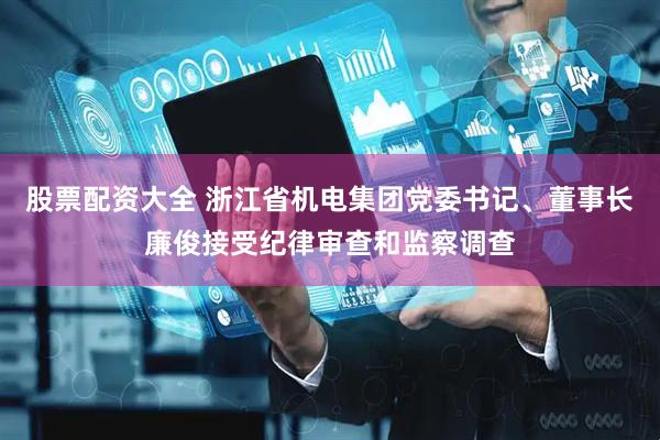 股票配资大全 浙江省机电集团党委书记、董事长廉俊接受纪律审查和监察调查