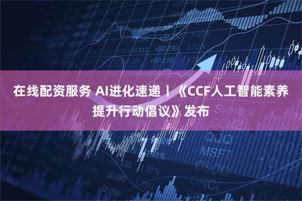 在线配资服务 AI进化速递丨《CCF人工智能素养提升行动倡议》发布