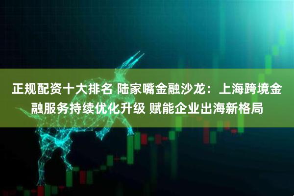 正规配资十大排名 陆家嘴金融沙龙：上海跨境金融服务持续优化升级 赋能企业出海新格局