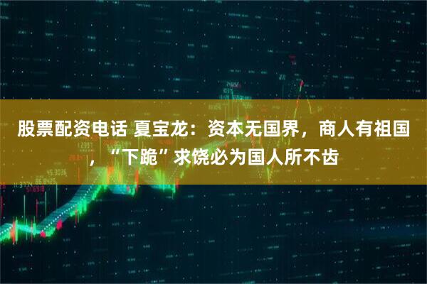 股票配资电话 夏宝龙：资本无国界，商人有祖国，“下跪”求饶必为国人所不齿