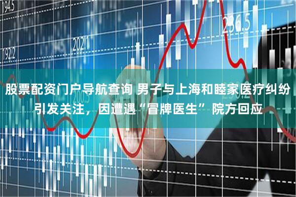 股票配资门户导航查询 男子与上海和睦家医疗纠纷引发关注，因遭遇“冒牌医生” 院方回应
