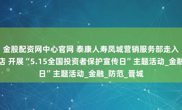 金股配资网中心官网 泰康人寿凤城营销服务部走入艺龙安悦酒店 开展“5.15全国投资者保护宣传日”主题活动_金融_防范_晋城