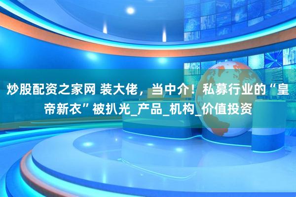 炒股配资之家网 装大佬，当中介！私募行业的“皇帝新衣”被扒光_产品_机构_价值投资