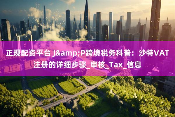 正规配资平台 J&P跨境税务科普：沙特VAT注册的详细步骤_审核_Tax_信息