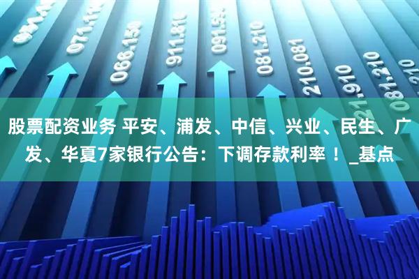 股票配资业务 平安、浦发、中信、兴业、民生、广发、华夏7家银行公告：下调存款利率 ！_基点