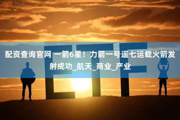 配资查询官网 一箭6星！力箭一号遥七运载火箭发射成功_航天_商业_产业