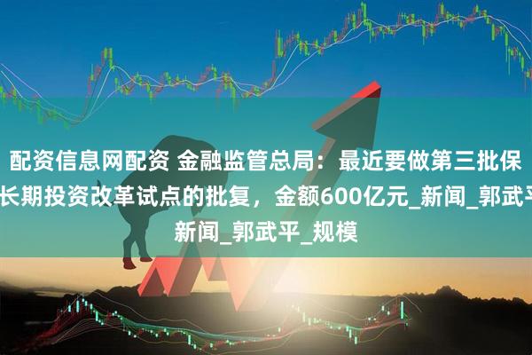 配资信息网配资 金融监管总局：最近要做第三批保险资金长期投资改革试点的批复，金额600亿元_新闻_郭武平_规模