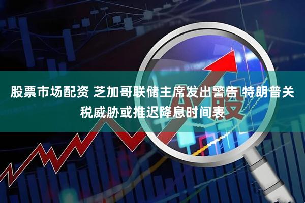 股票市场配资 芝加哥联储主席发出警告 特朗普关税威胁或推迟降息时间表