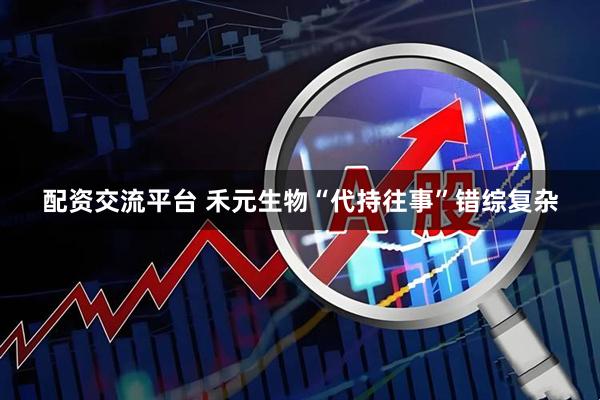 配资交流平台 禾元生物“代持往事”错综复杂
