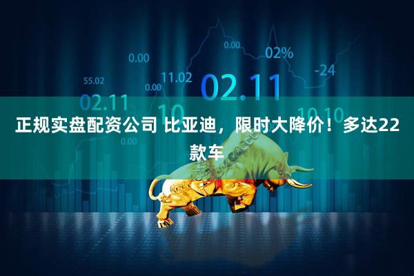 正规实盘配资公司 比亚迪，限时大降价！多达22款车