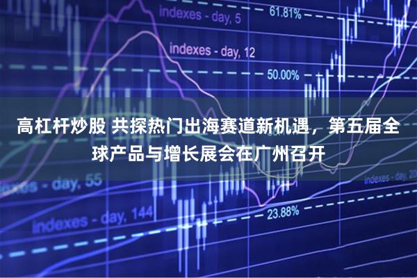 高杠杆炒股 共探热门出海赛道新机遇，第五届全球产品与增长展会在广州召开