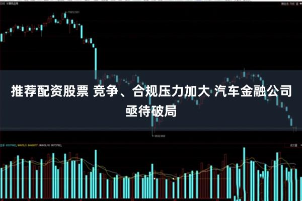 推荐配资股票 竞争、合规压力加大 汽车金融公司亟待破局