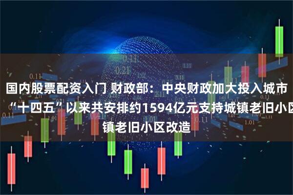 国内股票配资入门 财政部：中央财政加大投入城市更新，“十四五”以来共安排约1594亿元支持城镇老旧小区改造