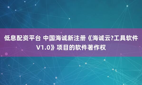 低息配资平台 中国海诚新注册《海诚云?工具软件V1.0》项目的软件著作权