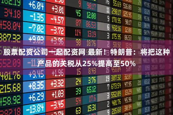 股票配资公司一起配资网 最新！特朗普：将把这种产品的关税从25%提高至50%