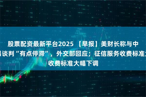 股票配资最新平台2025 【早报】美财长称与中国的贸易谈判“有点停滞”，外交部回应；征信服务收费标准大幅下调