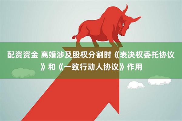 配资资金 离婚涉及股权分割时《表决权委托协议》和《一致行动人协议》作用