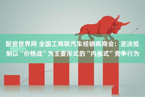 配资世界网 全国工商联汽车经销商商会：坚决抵制以“价格战”为主要形式的“内卷式”竞争行为