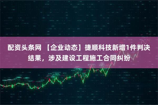 配资头条网 【企业动态】捷顺科技新增1件判决结果，涉及建设工程施工合同纠纷