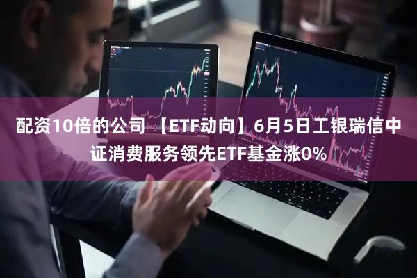 配资10倍的公司 【ETF动向】6月5日工银瑞信中证消费服务领先ETF基金涨0%