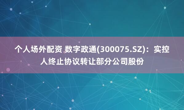 个人场外配资 数字政通(300075.SZ)：实控人终止协议转让部分公司股份