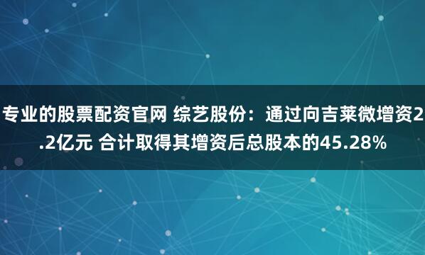 专业的股票配资官网 综艺股份：通过向吉莱微增资2.2亿元 合计取得其增资后总股本的45.28%