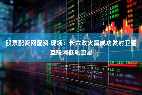 股票配资网配资 现场：长六改火箭成功发射卫星互联网低轨卫星