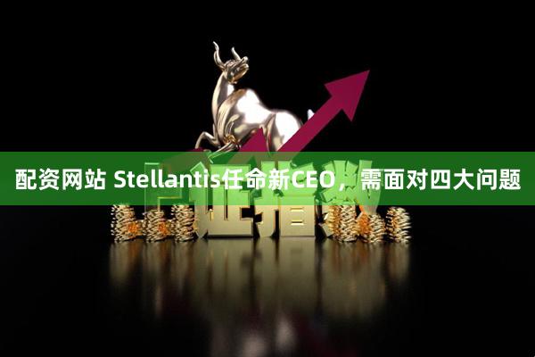 配资网站 Stellantis任命新CEO，需面对四大问题