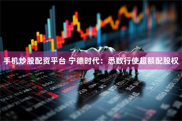 手机炒股配资平台 宁德时代：悉数行使超额配股权