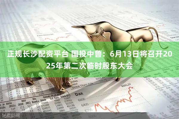 正规长沙配资平台 国投中鲁：6月13日将召开2025年第二次临时股东大会