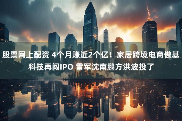 股票网上配资 4个月赚近2个亿！家居跨境电商傲基科技再闯IPO 雷军沈南鹏方洪波投了