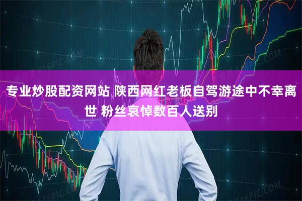 专业炒股配资网站 陕西网红老板自驾游途中不幸离世 粉丝哀悼数百人送别