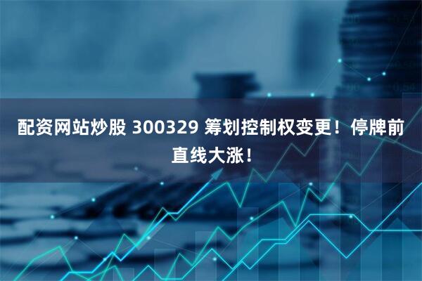 配资网站炒股 300329 筹划控制权变更！停牌前直线大涨！