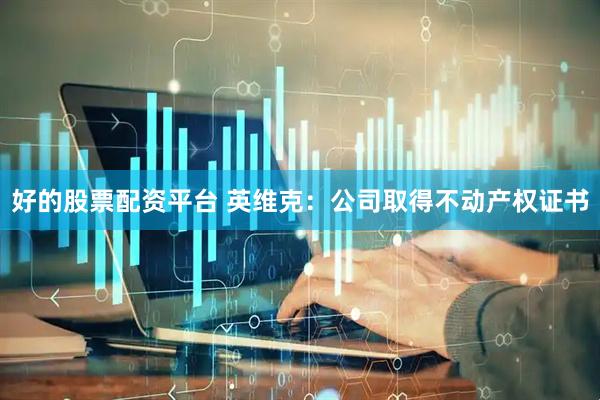好的股票配资平台 英维克：公司取得不动产权证书