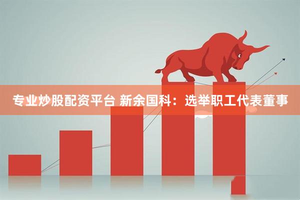 专业炒股配资平台 新余国科：选举职工代表董事