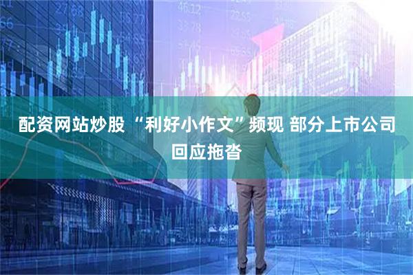 配资网站炒股 “利好小作文”频现 部分上市公司回应拖沓
