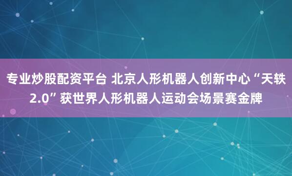 专业炒股配资平台 北京人形机器人创新中心“天轶2.0”获世界人形机器人运动会场景赛金牌