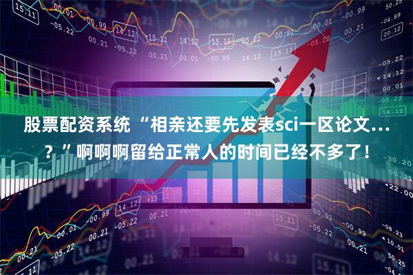 股票配资系统 “相亲还要先发表sci一区论文…？”啊啊啊留给正常人的时间已经不多了！