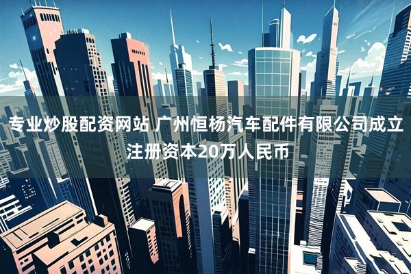 专业炒股配资网站 广州恒杨汽车配件有限公司成立 注册资本20万人民币