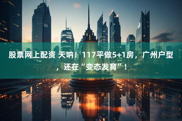 股票网上配资 天呐！117平做5+1房，广州户型，还在“变态发育”！