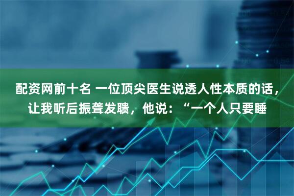 配资网前十名 一位顶尖医生说透人性本质的话,让我听后振聋发聩,他说:“一个人只要睡