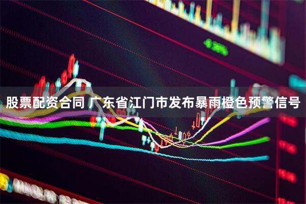 股票配资合同 广东省江门市发布暴雨橙色预警信号