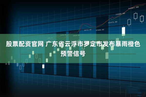股票配资官网 广东省云浮市罗定市发布暴雨橙色预警信号